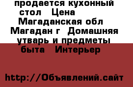 продается кухонный стол › Цена ­ 5 000 - Магаданская обл., Магадан г. Домашняя утварь и предметы быта » Интерьер   